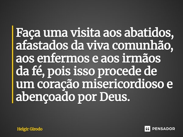 ⁠Faça uma visita aos abatidos, afastados da viva comunhão, aos enfermos e aos irmãos da fé, pois isso procede de um coração misericordioso e abençoado por Deus.... Frase de Helgir Girodo.