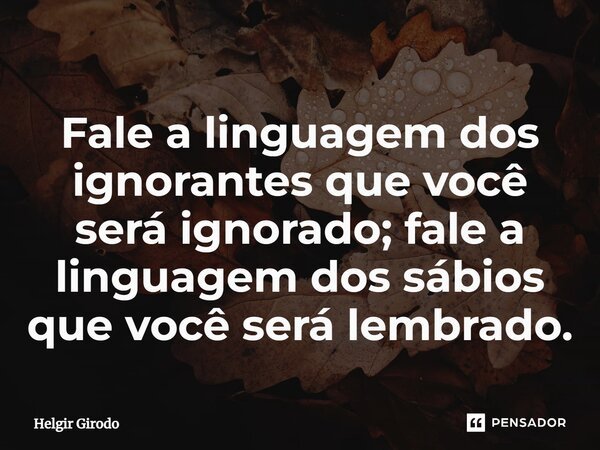 ⁠Fale a linguagem dos ignorantes que você será ignorado; fale a linguagem dos sábios que você será lembrado.... Frase de Helgir Girodo.