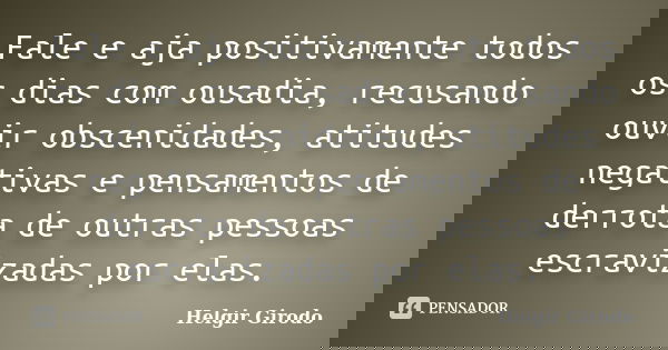 Fale e aja positivamente todos os dias com ousadia, recusando ouvir obscenidades, atitudes negativas e pensamentos de derrota de outras pessoas escravizadas por... Frase de Helgir Girodo.