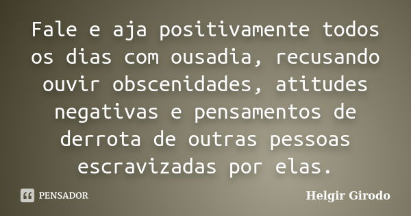 Fale e aja positivamente todos os dias com ousadia, recusando ouvir obscenidades, atitudes negativas e pensamentos de derrota de outras pessoas escravizadas por... Frase de Helgir Girodo.