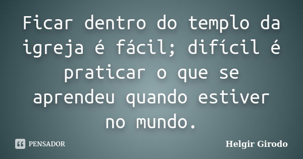 Ficar dentro do templo da igreja é fácil; difícil é praticar o que se aprendeu quando estiver no mundo.... Frase de Helgir Girodo.