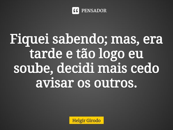 ⁠Fiquei sabendo; mas, era tarde e tão logo eu soube, decidi mais cedo avisar os outros.... Frase de Helgir Girodo.