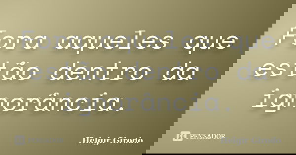 Fora aqueles que estão dentro da ignorância.... Frase de Helgir Girodo.