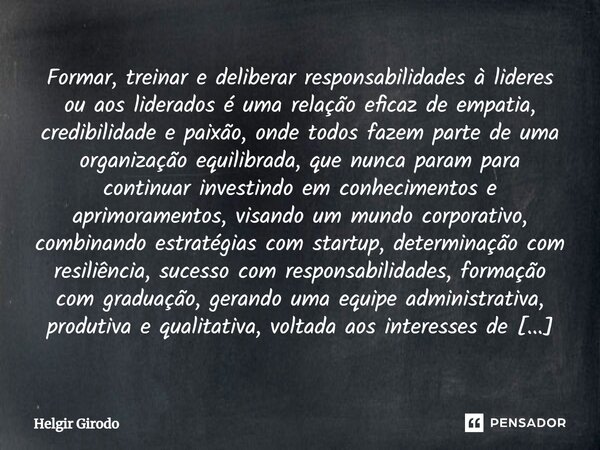 Formar, treinar e deliberar responsabilidades à lideres ou aos liderados é uma relação eficaz de empatia, credibilidade e paixão, onde todos fazem parte de uma ... Frase de Helgir Girodo.