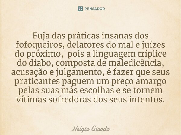 ⁠Fuja das práticas insanas dos fofoqueiros, delatores do mal e juízes do próximo, pois a linguagem tríplice do diabo, composta de maledicência, acusação e julga... Frase de Helgir Girodo.