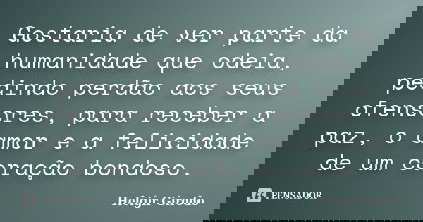 Gostaria de ver parte da humanidade que odeia, pedindo perdão aos seus ofensores, para receber a paz, o amor e a felicidade de um coração bondoso.... Frase de Helgir Girodo.
