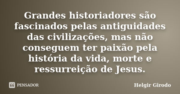 Grandes historiadores são fascinados pelas antiguidades das civilizações, mas não conseguem ter paixão pela história da vida, morte e ressurreição de Jesus.... Frase de Helgir Girodo.