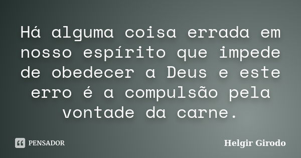 Há alguma coisa errada em nosso espírito que impede de obedecer a Deus e este erro é a compulsão pela vontade da carne.... Frase de Helgir Girodo.