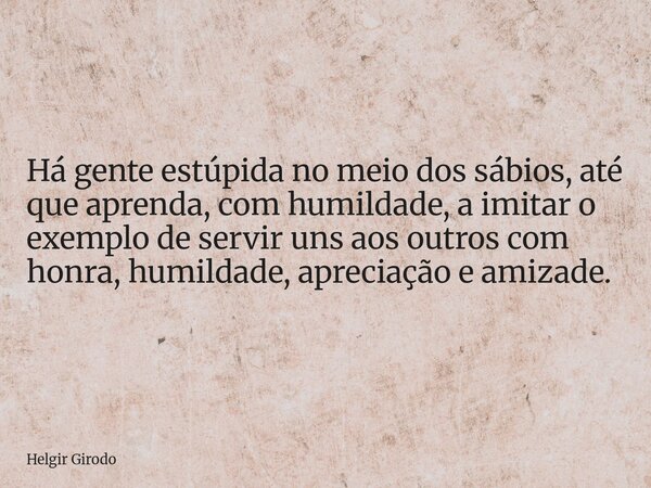 Há gente estúpida no meio dos sábios, até que aprenda, com humildade, a imitar o exemplo de servir uns aos outros com honra, humildade, apreciação e amizade.... Frase de Helgir Girodo.