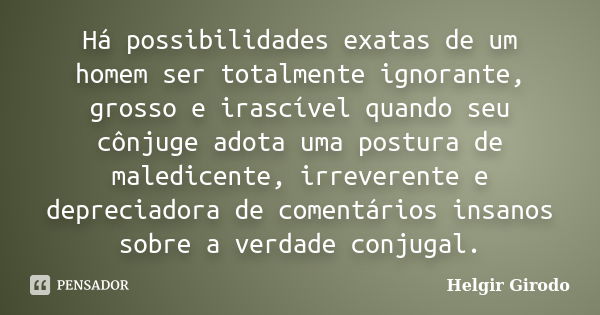 Há possibilidades exatas de um homem ser totalmente ignorante, grosso e irascível quando seu cônjuge adota uma postura de maledicente, irreverente e depreciador... Frase de Helgir Girodo.