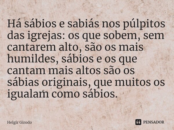 ⁠Há sábios e sabiás nos púlpitos das igrejas: os que sobem, sem cantarem alto, são os mais humildes, sábios e os que cantam mais altos são os sábias originais, ... Frase de Helgir Girodo.