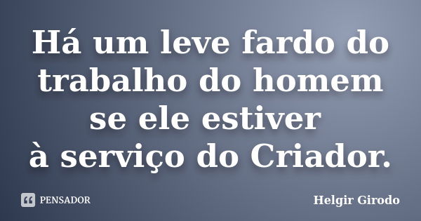 Há um leve fardo do trabalho do homem se ele estiver à serviço do Criador.... Frase de Helgir Girodo.