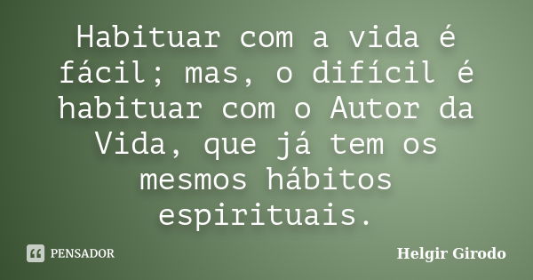 Habituar com a vida é fácil; mas, o difícil é habituar com o Autor da Vida, que já tem os mesmos hábitos espirituais.... Frase de Helgir Girodo.