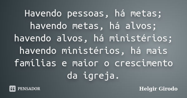 Havendo pessoas, há metas; havendo metas, há alvos; havendo alvos, há ministérios; havendo ministérios, há mais famílias e maior o crescimento da igreja.... Frase de Helgir Girodo.