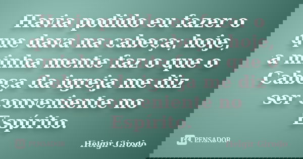 Havia podido eu fazer o que dava na cabeça; hoje, a minha mente faz o que o Cabeça da igreja me diz ser conveniente no Espírito.... Frase de Helgir Girodo.