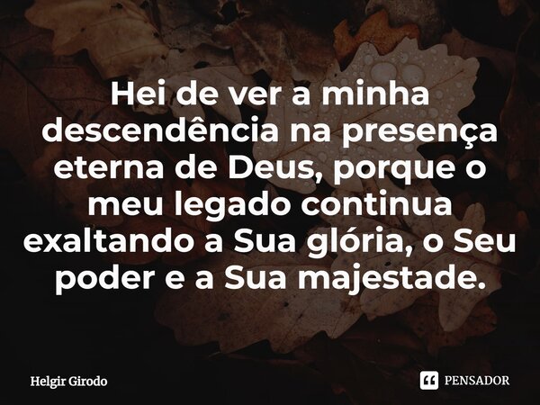 ⁠Hei de ver a minha descendência na presença eterna de Deus, porque o meu legado continua exaltando a Sua glória, o Seu poder e a Sua majestade.... Frase de Helgir Girodo.