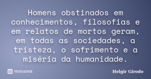 Homens obstinados em conhecimentos, filosofias e em relatos de mortos geram, em todas as sociedades, a tristeza, o sofrimento e a miséria da humanidade.... Frase de Helgir Girodo.