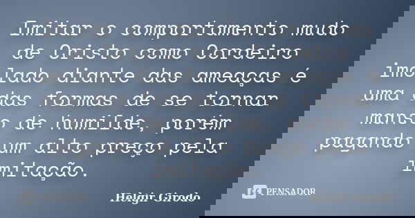 Imitar o comportamento mudo de Cristo como Cordeiro imolado diante das ameaças é uma das formas de se tornar manso de humilde, porém pagando um alto preço pela ... Frase de Helgir Girodo.