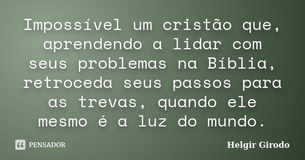 Impossível um cristão que, aprendendo a lidar com seus problemas na Bíblia, retroceda seus passos para as trevas, quando ele mesmo é a luz do mundo.... Frase de Helgir Girodo.