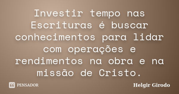 Investir tempo nas Escrituras é buscar conhecimentos para lidar com operações e rendimentos na obra e na missão de Cristo.... Frase de Helgir Girodo.