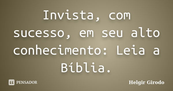 Invista, com sucesso, em seu alto conhecimento: Leia a Bíblia.... Frase de Helgir Girodo.