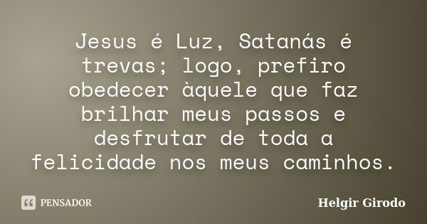 Jesus é Luz, Satanás é trevas; logo, prefiro obedecer àquele que faz brilhar meus passos e desfrutar de toda a felicidade nos meus caminhos.... Frase de Helgir Girodo.