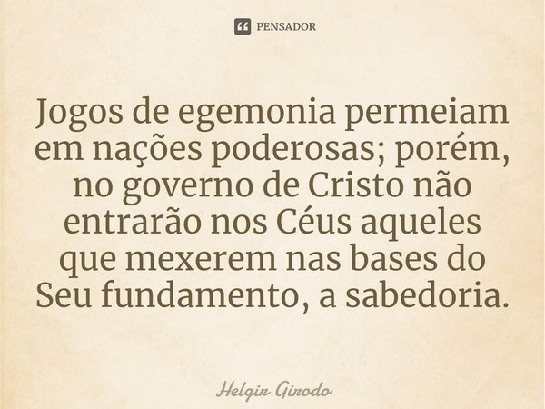 ⁠Jogos de egemonia permeiam em nações poderosas; porém, no governo de Cristo não entrarão nos Céus aqueles que mexerem nas bases do Seu fundamento, a sabedoria.... Frase de Helgir Girodo.