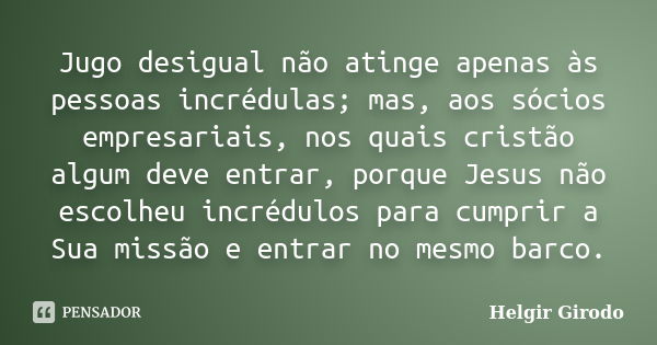 Jugo desigual não atinge apenas às pessoas incrédulas; mas, aos sócios empresariais, nos quais cristão algum deve entrar, porque Jesus não escolheu incrédulos p... Frase de Helgir Girodo.