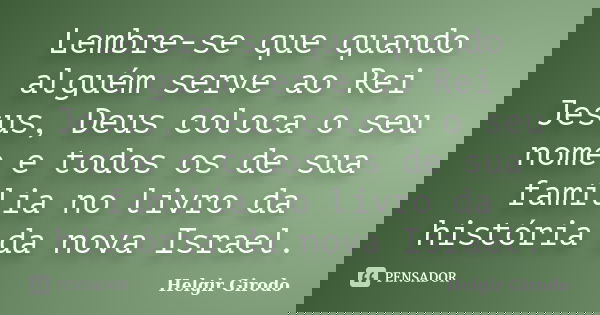 Lembre-se que quando alguém serve ao Rei Jesus, Deus coloca o seu nome e todos os de sua família no livro da história da nova Israel.... Frase de Helgir Girodo.