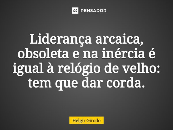 ⁠Liderança arcaica, obsoleta e na inércia é igual à relógio de velho: tem que dar corda.... Frase de Helgir Girodo.
