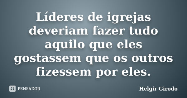 Líderes de igrejas deveriam fazer tudo aquilo que eles gostassem que os outros fizessem por eles.... Frase de Helgir Girodo.