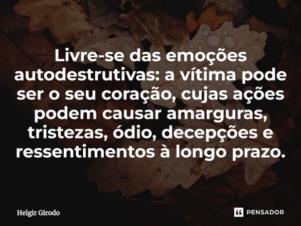 ⁠Livre-se das emoções autodestrutivas: a vítima pode ser o seu coração, cujas ações podem causar amarguras, tristezas, ódio, decepções e ressentimentos à longo ... Frase de Helgir Girodo.