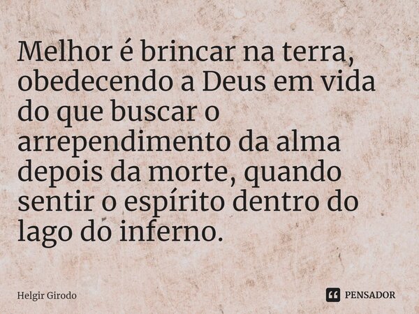 ⁠Melhor é brincar na terra, obedecendo a Deus em vida do que buscar o arrependimento da alma depois da morte, quando sentir o espírito dentro do lago do inferno... Frase de Helgir Girodo.