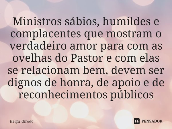 ⁠Ministros sábios, humildes e complacentes que mostram o verdadeiro amor para com as ovelhas do Pastor e com elas se relacionam bem, devem ser dignos de honra, ... Frase de Helgir Girodo.