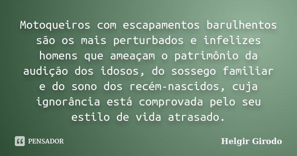 Motoqueiros com escapamentos barulhentos são os mais perturbados e infelizes homens que ameaçam o patrimônio da audição dos idosos, do sossego familiar e do son... Frase de Helgir Girodo.