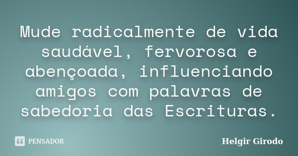 Mude radicalmente de vida saudável, fervorosa e abençoada, influenciando amigos com palavras de sabedoria das Escrituras.... Frase de Helgir Girodo.