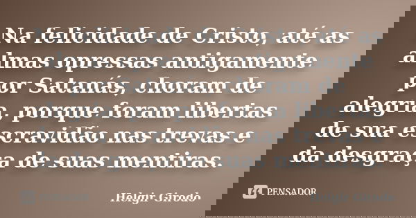 Na felicidade de Cristo, até as almas opressas antigamente por Satanás, choram de alegria, porque foram libertas de sua escravidão nas trevas e da desgraça de s... Frase de Helgir Girodo.