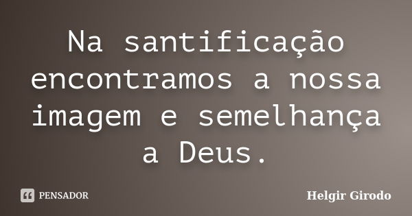 Na santificação encontramos a nossa imagem e semelhança a Deus.... Frase de Helgir Girodo.