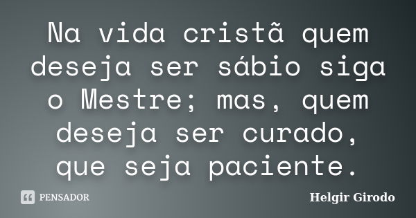 Na vida cristã quem deseja ser sábio siga o Mestre; mas, quem deseja ser curado, que seja paciente.... Frase de Helgir Girodo.