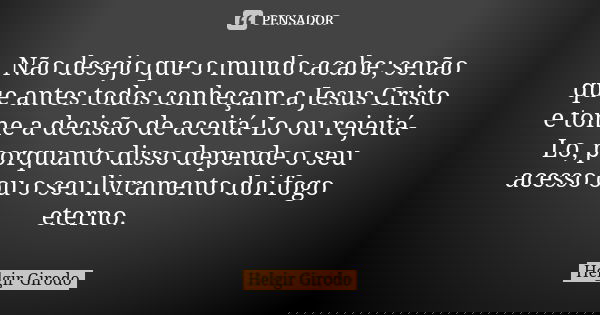 Não desejo que o mundo acabe; senão que antes todos conheçam a Jesus Cristo e tome a decisão de aceitá-Lo ou rejeitá-Lo, porquanto disso depende o seu acesso ou... Frase de Helgir Girodo.