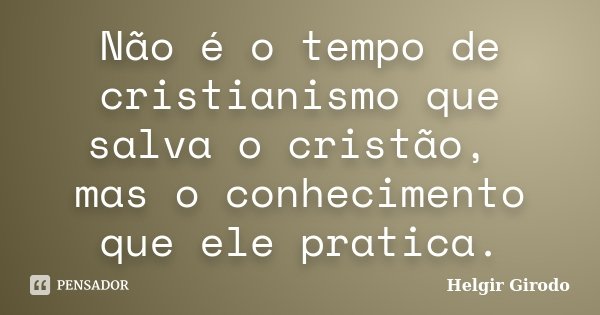 Não é o tempo de cristianismo que salva o cristão, mas o conhecimento que ele pratica.... Frase de Helgir Girodo.