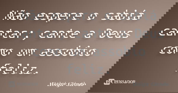 Não espere o sabiá cantar; cante a Deus como um assobio feliz.... Frase de Helgir Girodo.