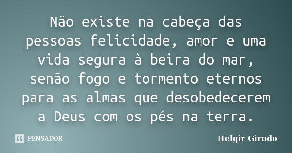 Não existe na cabeça das pessoas felicidade, amor e uma vida segura à beira do mar, senão fogo e tormento eternos para as almas que desobedecerem a Deus com os ... Frase de Helgir Girodo.