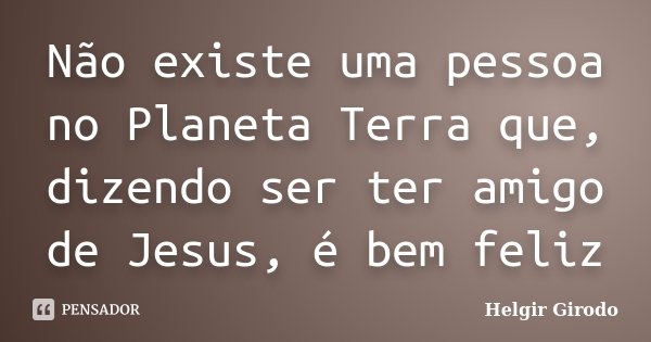 Não existe uma pessoa no Planeta Terra que, dizendo ser ter amigo de Jesus, é bem feliz... Frase de Helgir Girodo.