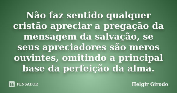 Não faz sentido qualquer cristão apreciar a pregação da mensagem da salvação, se seus apreciadores são meros ouvintes, omitindo a principal base da perfeição da... Frase de Helgir Girodo.