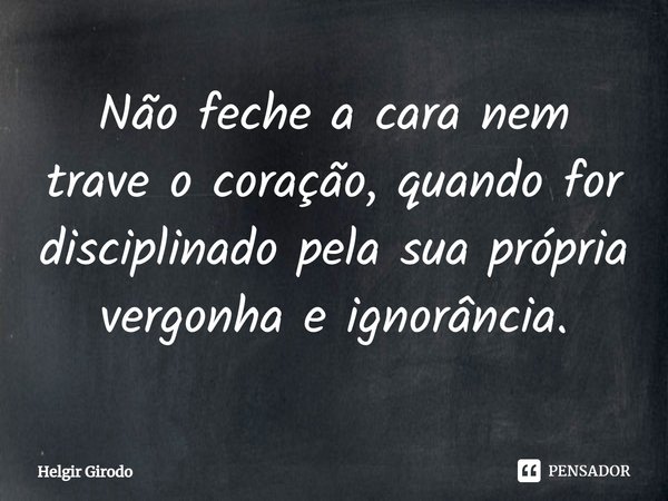 ⁠Não feche a cara nem trave o coração, quando for disciplinado pela sua própria vergonha e ignorância.... Frase de Helgir Girodo.