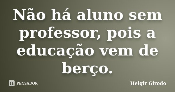 Não há aluno sem professor, pois a educação vem de berço.... Frase de Helgir Girodo.