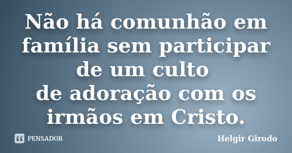 Não há comunhão em família sem participar de um culto de adoração com os irmãos em Cristo.... Frase de Helgir Girodo.