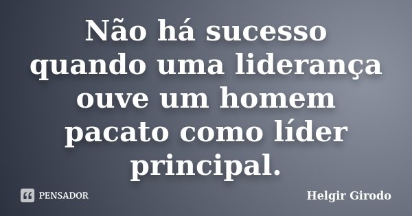 Não há sucesso quando uma liderança ouve um homem pacato como líder principal.... Frase de Helgir Girodo.