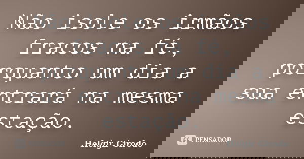 Não isole os irmãos fracos na fé, porquanto um dia a sua entrará na mesma estação.... Frase de Helgir Girodo.